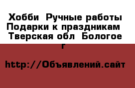 Хобби. Ручные работы Подарки к праздникам. Тверская обл.,Бологое г.